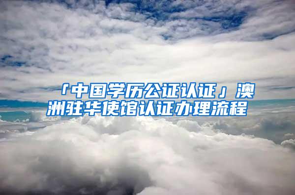 「中国学历公证认证」澳洲驻华使馆认证办理流程