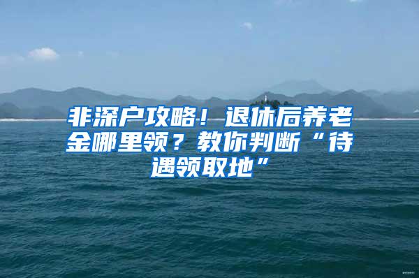 非深户攻略！退休后养老金哪里领？教你判断“待遇领取地”