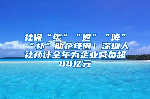 社保“缓”“返”“降”“补”助企纾困！深圳人社预计全年为企业减负超44亿元