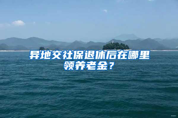 异地交社保退休后在哪里领养老金？