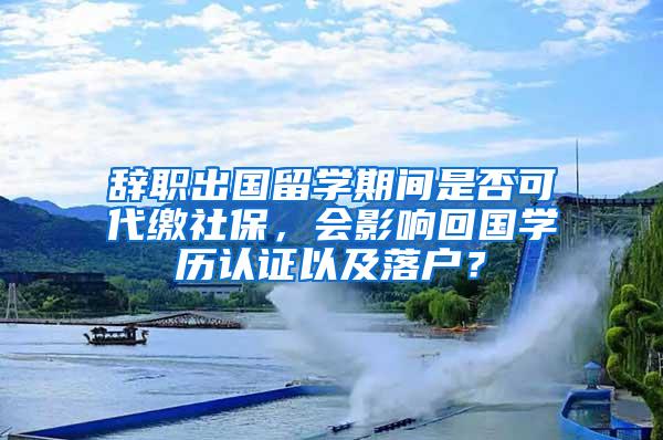 辞职出国留学期间是否可代缴社保，会影响回国学历认证以及落户？