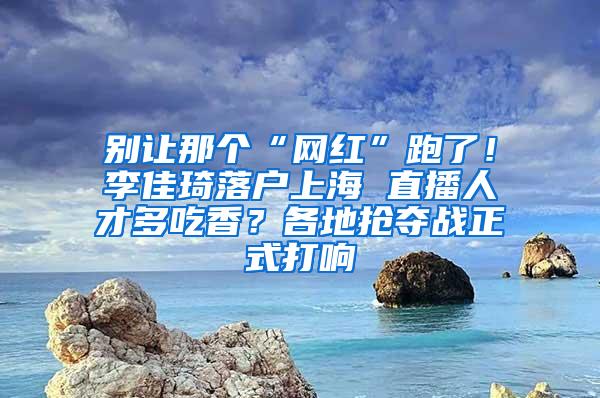 别让那个“网红”跑了！李佳琦落户上海 直播人才多吃香？各地抢夺战正式打响