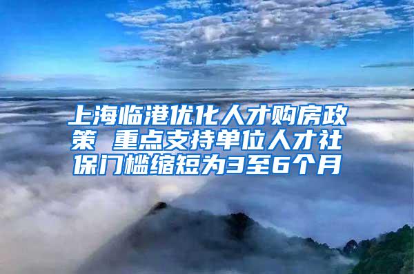 上海临港优化人才购房政策 重点支持单位人才社保门槛缩短为3至6个月