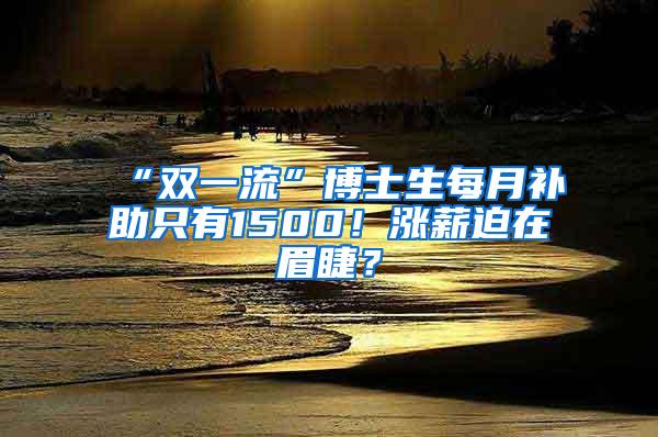 “双一流”博士生每月补助只有1500！涨薪迫在眉睫？