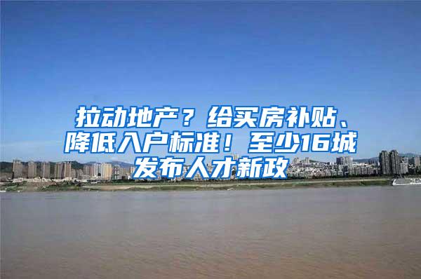 拉动地产？给买房补贴、降低入户标准！至少16城发布人才新政