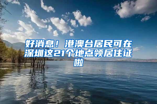 好消息！港澳台居民可在深圳这21个地点领居住证啦