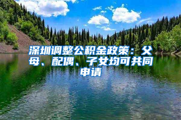 深圳调整公积金政策：父母、配偶、子女均可共同申请