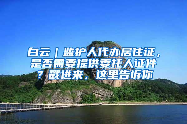 白云｜监护人代办居住证，是否需要提供委托人证件？戳进来，这里告诉你