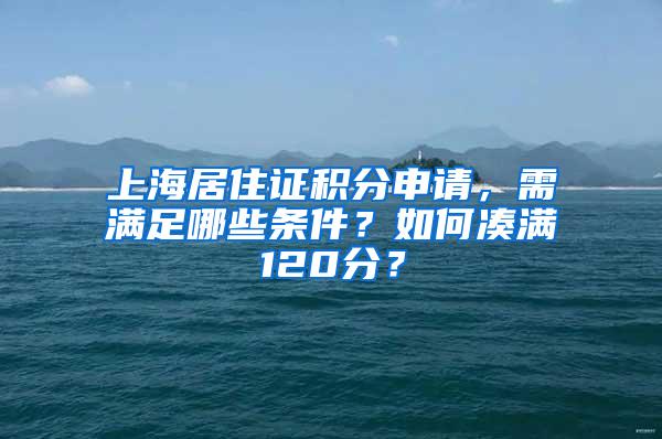 上海居住证积分申请，需满足哪些条件？如何凑满120分？