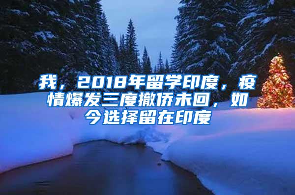 我，2018年留学印度，疫情爆发三度撤侨未回，如今选择留在印度