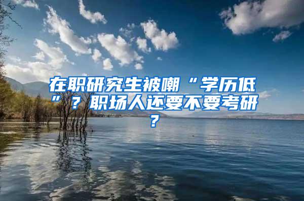 在职研究生被嘲“学历低”？职场人还要不要考研？