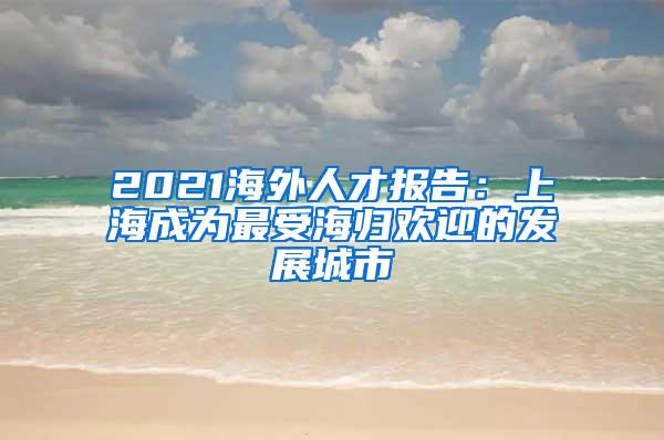 2021海外人才报告：上海成为最受海归欢迎的发展城市