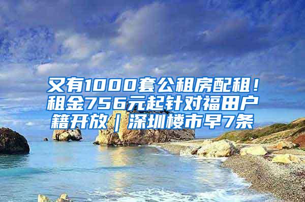 又有1000套公租房配租！租金756元起针对福田户籍开放｜深圳楼市早7条