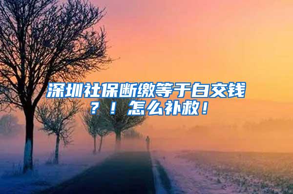 深圳社保断缴等于白交钱？！怎么补救！