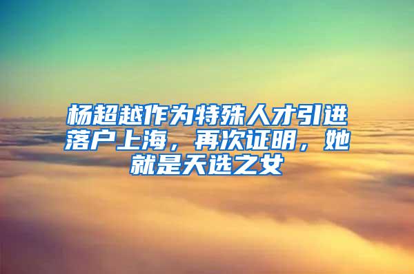 杨超越作为特殊人才引进落户上海，再次证明，她就是天选之女