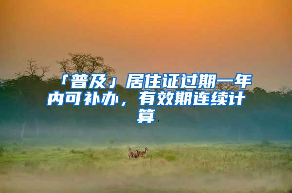 「普及」居住证过期一年内可补办，有效期连续计算