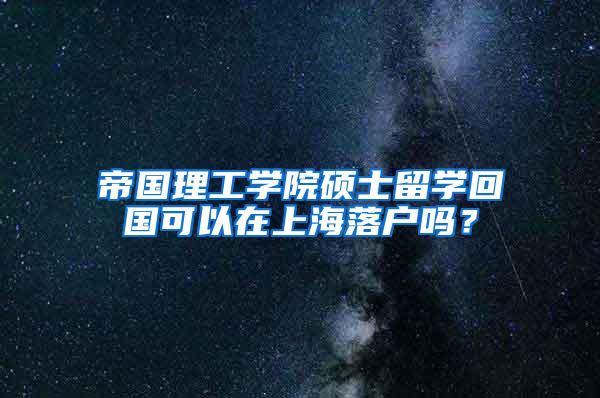 帝国理工学院硕士留学回国可以在上海落户吗？