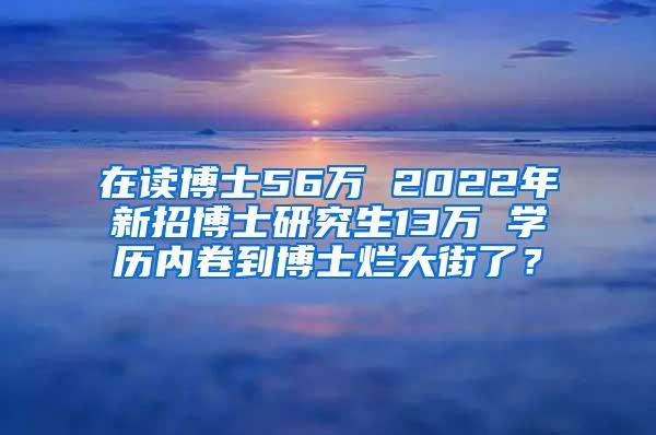 在读博士56万 2022年新招博士研究生13万 学历内卷到博士烂大街了？