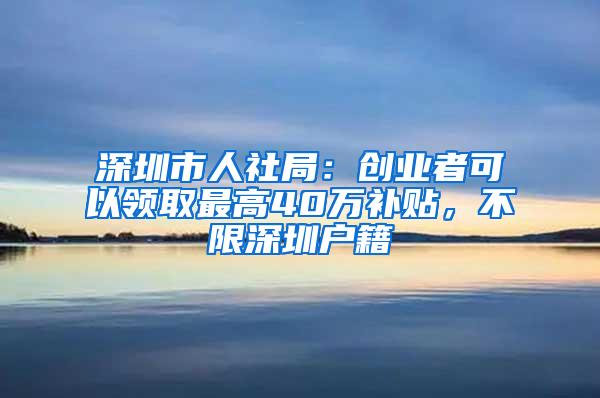 深圳市人社局：创业者可以领取最高40万补贴，不限深圳户籍