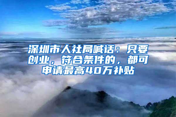 深圳市人社局喊话：只要创业，符合条件的，都可申请最高40万补贴