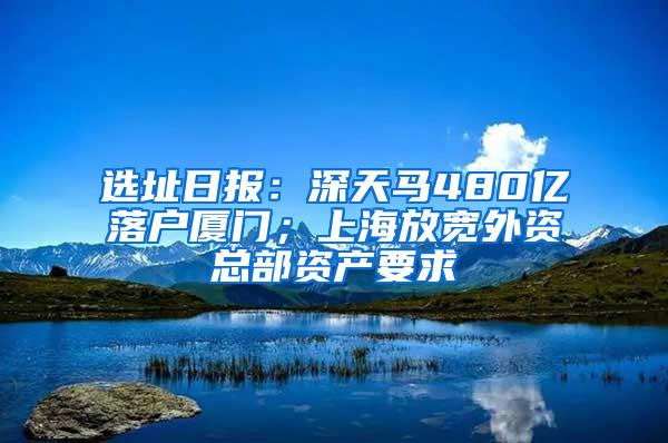 选址日报：深天马480亿落户厦门；上海放宽外资总部资产要求