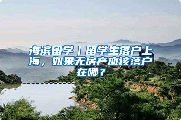 海滨留学｜留学生落户上海，如果无房产应该落户在哪？