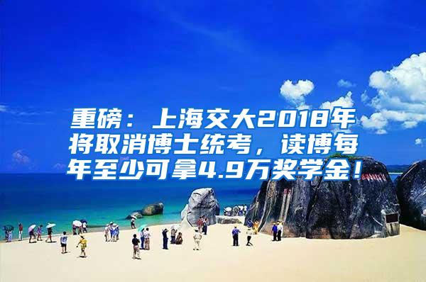 重磅：上海交大2018年将取消博士统考，读博每年至少可拿4.9万奖学金！