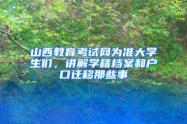 山西教育考试网为准大学生们，讲解学籍档案和户口迁移那些事