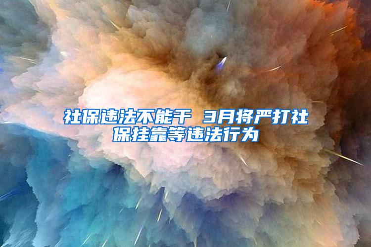 社保违法不能干 3月将严打社保挂靠等违法行为