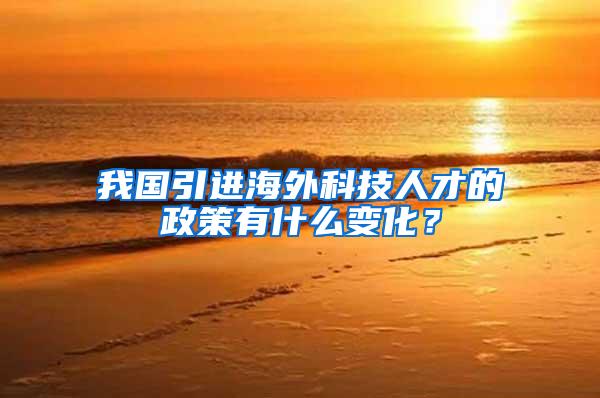 我国引进海外科技人才的政策有什么变化？