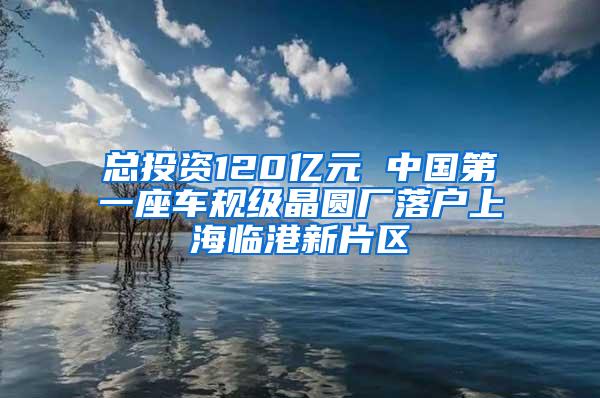 总投资120亿元 中国第一座车规级晶圆厂落户上海临港新片区