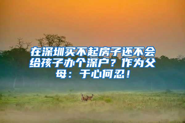 在深圳买不起房子还不会给孩子办个深户？作为父母：于心何忍！