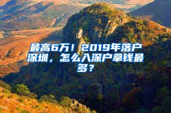 最高6万！2019年落户深圳，怎么入深户拿钱最多？