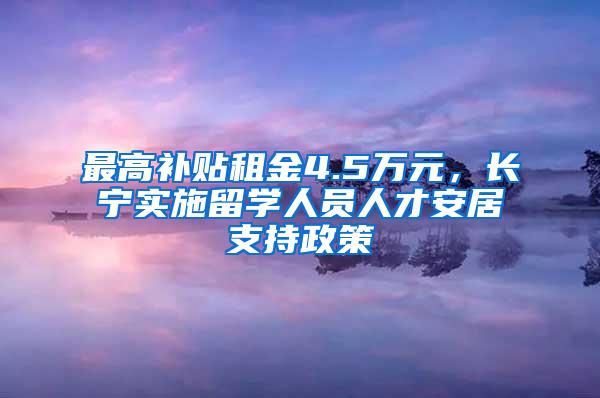 最高补贴租金4.5万元，长宁实施留学人员人才安居支持政策