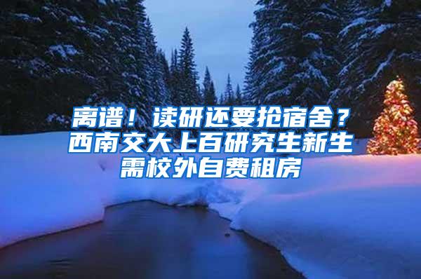 离谱！读研还要抢宿舍？西南交大上百研究生新生需校外自费租房