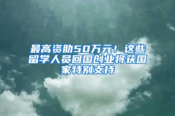 最高资助50万元！这些留学人员回国创业将获国家特别支持