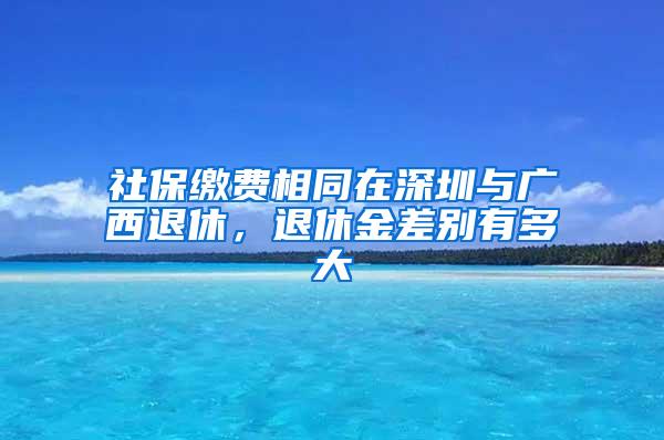 社保缴费相同在深圳与广西退休，退休金差别有多大