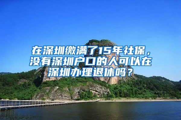 在深圳缴满了15年社保，没有深圳户口的人可以在深圳办理退休吗？