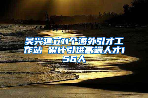 吴兴建立11个海外引才工作站 累计引进高端人才156人