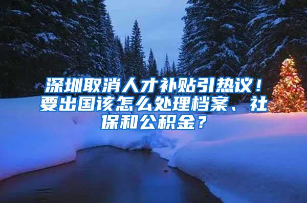 深圳取消人才补贴引热议！要出国该怎么处理档案、社保和公积金？