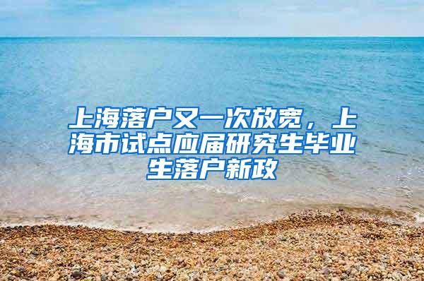 上海落户又一次放宽，上海市试点应届研究生毕业生落户新政