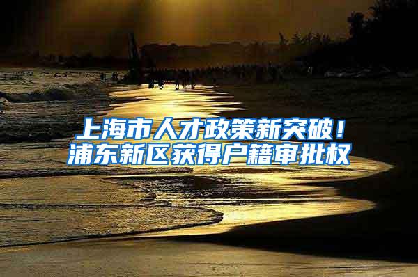 上海市人才政策新突破！浦东新区获得户籍审批权