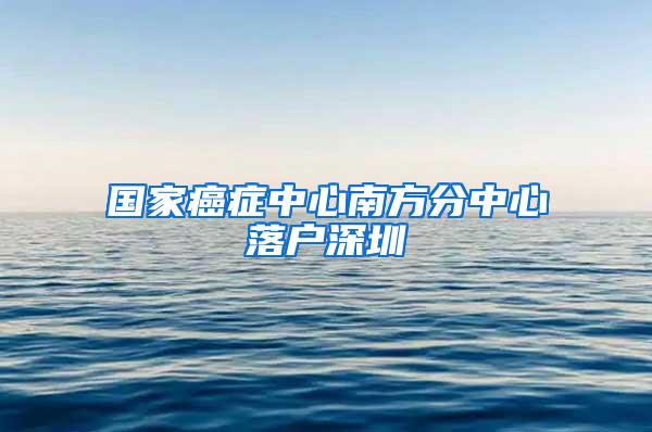 国家癌症中心南方分中心落户深圳