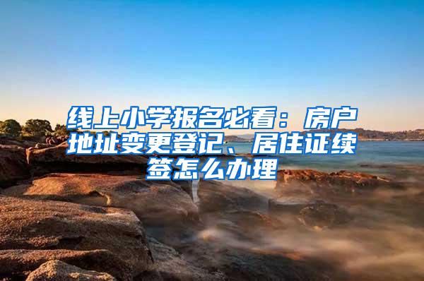 线上小学报名必看：房户地址变更登记、居住证续签怎么办理