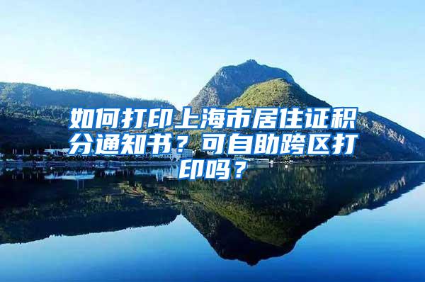 如何打印上海市居住证积分通知书？可自助跨区打印吗？