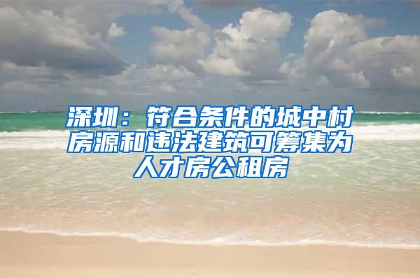 深圳：符合条件的城中村房源和违法建筑可筹集为人才房公租房