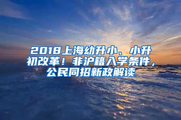 2018上海幼升小、小升初改革！非沪籍入学条件，公民同招新政解读