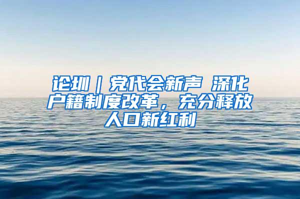 论圳｜党代会新声⑥深化户籍制度改革，充分释放人口新红利