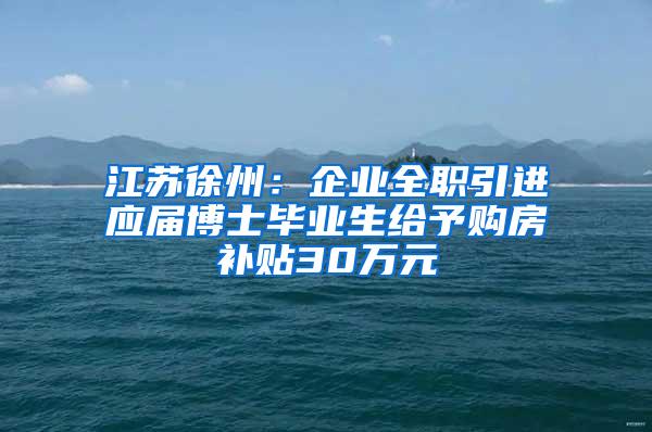 江苏徐州：企业全职引进应届博士毕业生给予购房补贴30万元