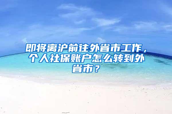 即将离沪前往外省市工作，个人社保账户怎么转到外省市？